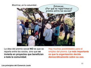 11
Los principios del Comercio Justo
Entonces,
¿Por qué no repartimos el
premio entre los socios?
La idea del premio social NO es que se
reparta entre los socios, sino que se
invierta en proyectos que benefician
a toda la comunidad.
Hay muchas posibilidades para el
empleo del premio. Lo más importante
es que la organización decida
democráticamente sobre su uso.
Mientras, en la comunidad…
 