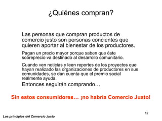 12
Los principios del Comercio Justo
Las personas que compran productos de
comercio justo son personas concientes que
quieren aportar al bienestar de los productores.
Pagan un precio mayor porque saben que éste
sobreprecio va destinado al desarrollo comunitario.
Cuando ven noticias y leen reportes de los proyectos que
hayan realizado las organizaciones de productores en sus
comunidades, se dan cuenta que el premio social
realmente ayuda.
Entonces seguirán comprando…
¿Quiénes compran?
Sin estos consumidores… ¡no habría Comercio Justo!
 