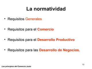13
Los principios del Comercio Justo
La normatividad
• Requisitos Generales
• Requisitos para el Comercio
• Requisitos para el Desarrollo Productivo
• Requisitos para las Desarrollo de Negocios.
 