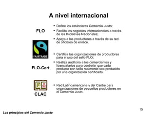 15
Los principios del Comercio Justo
 Define los estándares Comercio Justo;
 Facilita los negocios internacionales a través
de las Iniciativas Nacionales;
 Apoya a los productores a través de su red
de oficiales de enlace.
 Certifica las organizaciones de productores
para el uso del sello FLO;
 Realiza auditoria a los comerciantes y
licenciatarios para controlar que cada
producto con sello realmente sea producido
por una organización certificada.
 Red Latinoamericana y del Caribe para
organizaciones de pequeños productores en
el Comercio Justo.
A nivel internacional
FLO
FLO-Cert
CLAC
 