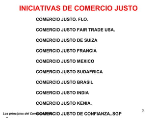 3
Los principios del Comercio Justo
INICIATIVAS DE COMERCIO JUSTO
COMERCIO JUSTO. FLO.
COMERCIO JUSTO FAIR TRADE USA.
COMERCIO JUSTO DE SUIZA
COMERCIO JUSTO FRANCIA
COMERCIO JUSTO MEXICO
COMERCIO JUSTO SUDAFRICA
COMERCIO JUSTO BRASIL
COMERCIO JUSTO INDIA
COMERCIO JUSTO KENIA.
COMERCIO JUSTO DE CONFIANZA..SGP
 