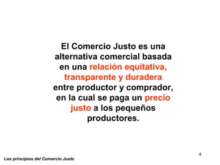 4
Los principios del Comercio Justo
El Comercio Justo es una
alternativa comercial basada
en una relación equitativa,
transparente y duradera
entre productor y comprador,
en la cual se paga un precio
justo a los pequeños
productores.
 