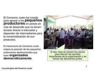 5
Los principios del Comercio Justo
El Comercio Justo fue creado
para apoyar a los pequeños
productores en países en
vías de desarrollo que no tienen
acceso directo a mercados y
dependen de intermediarios para
la comercialización de sus
productos.
El mecanismo de Comercio Justo
mejora la posición de los pequeños
productores desfavorecidos que
sean organizados
democráticamente.
O sea: Que se reúnen los socios
para discutir los asuntos
importantes de la organización y se
toman las decisiones juntos.
 