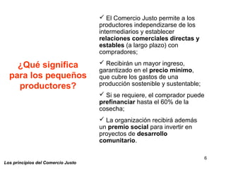 6
Los principios del Comercio Justo
¿Qué significa
para los pequeños
productores?
 El Comercio Justo permite a los
productores independizarse de los
intermediarios y establecer
relaciones comerciales directas y
estables (a largo plazo) con
compradores;
 Recibirán un mayor ingreso,
garantizado en el precio mínimo,
que cubre los gastos de una
producción sostenible y sustentable;
 Si se requiere, el comprador puede
prefinanciar hasta el 60% de la
cosecha;
 La organización recibirá además
un premio social para invertir en
proyectos de desarrollo
comunitario.
 