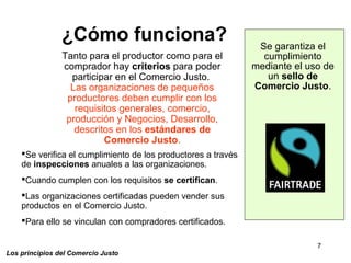 7
Los principios del Comercio Justo
¿Cómo funciona?
Tanto para el productor como para el
comprador hay criterios para poder
participar en el Comercio Justo.
Las organizaciones de pequeños
productores deben cumplir con los
requisitos generales, comercio,
producción y Negocios, Desarrollo,
descritos en los estándares de
Comercio Justo.
Se verifica el cumplimiento de los productores a través
de inspecciones anuales a las organizaciones.
Cuando cumplen con los requisitos se certifican.
Las organizaciones certificadas pueden vender sus
productos en el Comercio Justo.
Para ello se vinculan con compradores certificados.
Se garantiza el
cumplimiento
mediante el uso de
un sello de
Comercio Justo.
 