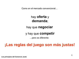 8
Los principios del Comercio Justo
Como en el mercado convencional…
hay oferta y
demanda;
hay que negociar
y hay que competir
…pero es diferente:
¡Las reglas del juego son más justas!
 