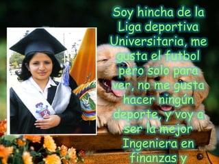 Soy hincha de la Liga deportiva Universitaria, me gusta el futbol pero solo para ver, no me gusta hacer ningún deporte, y voy a ser la mejor Ingeniera en finanzas y Auditoría…