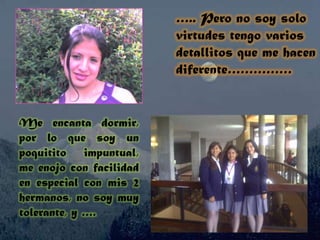 ….. Pero no soy solo virtudes tengo varios detallitos que me hacen diferente……………Me encanta dormir, por lo que soy un poquitito impuntual, me enojo con facilidad en especial con mis 2 hermanos, no soy muy tolerante, y ….