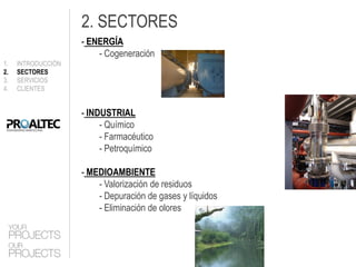 2. SECTORES
                    - ENERGÍA
                        - Cogeneración
1.   INTRODUCCIÓN
2.   SECTORES
3.   SERVICIOS
4.   CLIENTES


                    - INDUSTRIAL
                         - Químico
                         - Farmacéutico
                         - Petroquímico

                    - MEDIOAMBIENTE
                        - Valorización de residuos
                        - Depuración de gases y líquidos
                        - Eliminación de olores
 