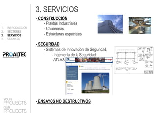 3. SERVICIOS
                    - CONSTRUCCIÓN
                        - Plantas Industriales
1.   INTRODUCCIÓN       - Chimeneas
2.   SECTORES
3.   SERVICIOS          - Estructuras especiales
4.   CLIENTES
                    - SEGURIDAD
                        - Sistemas de Innovación de Seguridad.
                              - Ingeniería de la Seguridad
                              - ATLAS




                    - ENSAYOS NO DESTRUCTIVOS
 