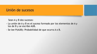 Unión de sucesos
Sean A y B dos sucesos:
- La unión de A y B es el suceso formado por los elementos de A y
los de B y se escribe AUB.
- Se lee P(AUB): Probabilidad de que ocurra A o B.
 