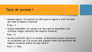 Tipos de sucesos I
• Suceso seguro: Un suceso A se dice que es seguro si está formado
por todo el espacio muestral
P (A) = 1
• Suceso imposible: Un suceso A se dice que es imposible si no
contiene ningún elemento del espacio muestral.
P(A) = 0
• Suceso contrario: Sea A un suceso, se denomina suceso contrario a
A y se denota con Ā al suceso que engloba todos los elementos del
espacio muestral menos los que tiene A.
P(Ā) = 1- P(A)
 