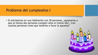 Problema del cumpleaños I
• Si entrásemos en una habitación con 30 personas, ¿apostarías a
que al menos dos personas cumplen años el mismo día? ¿ Con
cuantas personas crees que tendrías a favor la apuesta?
 