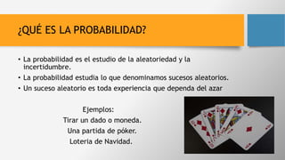 ¿QUÉ ES LA PROBABILIDAD?
• La probabilidad es el estudio de la aleatoriedad y la
incertidumbre.
• La probabilidad estudia lo que denominamos sucesos aleatorios.
• Un suceso aleatorio es toda experiencia que dependa del azar
Ejemplos:
Tirar un dado o moneda.
Una partida de póker.
Loteria de Navidad.
 