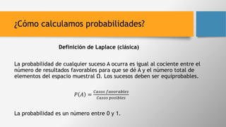 ¿Cómo calculamos probabilidades?
Definición de Laplace (clásica)
La probabilidad de cualquier suceso A ocurra es igual al cociente entre el
número de resultados favorables para que se dé A y el número total de
elementos del espacio muestral Ω. Los sucesos deben ser equiprobables.
𝑃 𝐴 =
𝐶𝑎𝑠𝑜𝑠 𝑓𝑎𝑣𝑜𝑟𝑎𝑏𝑙𝑒𝑠
𝐶𝑎𝑠𝑜𝑠 𝑝𝑜𝑠𝑖𝑏𝑙𝑒𝑠
La probabilidad es un número entre 0 y 1.
 