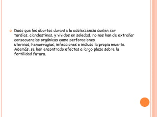    Dado que los abortos durante la adolescencia suelen ser
    tardíos, clandestinos, y vividos en soledad, no nos han de extrañar
    consecuencias orgánicas como perforaciones
    uterinas, hemorragias, infecciones e incluso la propia muerte.
    Además, se han encontrado efectos a largo plazo sobre la
    fertilidad futura.
 