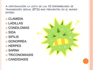 A   CONTINUACIÓN LA LISTA DE LAS   10   ENFERMEDADES DE
TRANSMISIÓN SEXUAL   (ETS)   MÁS FRECUENTES EN EL MUNDO
ENTERO


 CLAMIDIA
 LADILLAS

 CONDILOMAS

 SIDA

 SIFILIS

 GONORREA

 HERPES

 SARNA

 TRICONOMIASIS

 CANDIDIASIS
 
