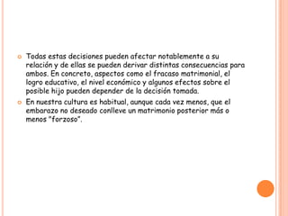    Todas estas decisiones pueden afectar notablemente a su
    relación y de ellas se pueden derivar distintas consecuencias para
    ambos. En concreto, aspectos como el fracaso matrimonial, el
    logro educativo, el nivel económico y algunos efectos sobre el
    posible hijo pueden depender de la decisión tomada.
   En nuestra cultura es habitual, aunque cada vez menos, que el
    embarazo no deseado conlleve un matrimonio posterior más o
    menos "forzoso”.
 