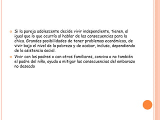    Si la pareja adolescente decide vivir independiente, tienen, al
    igual que lo que ocurría al hablar de las consecuencias para la
    chica. Grandes posibilidades de tener problemas económicos, de
    vivir bajo el nivel de la pobreza y de acabar, incluso, dependiendo
    de la asistencia social.
   Vivir con los padres o con otros familiares, conviva o no también
    el padre del niño, ayuda a mitigar las consecuencias del embarazo
    no deseado
 
