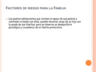 FACTORES DE RIESGO PARA LA FAMILIA:

   Los padres adolescentes que reciben el apoyo de sus padres y
    continúan viviendo con ellos, pueden hacerse cargo de su hijo con
    la ayuda de sus familias, pero se observa un desequilibrio
    psicológico y económico de la familia protectora.
 