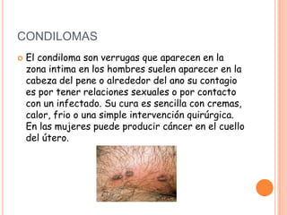 CONDILOMAS
   El condiloma son verrugas que aparecen en la
    zona intima en los hombres suelen aparecer en la
    cabeza del pene o alrededor del ano su contagio
    es por tener relaciones sexuales o por contacto
    con un infectado. Su cura es sencilla con cremas,
    calor, frio o una simple intervención quirúrgica.
    En las mujeres puede producir cáncer en el cuello
    del útero.
 