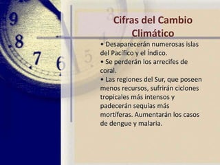 Cifras del Cambio Climático• Una subida media de lastemperaturas entre 1,4 y 5,8 gradosen los próximos 100 años provocaráuna subida en el nivel del mar deentre 9 y 88 centímetros, anegandoy destruyendo ciudades einfraestructuras costeras.• La crecida del nivel del marinundará las tres cuartas partes delmanglar de Sundarbans, el mayordel mundo, situado en India yBangladesh.