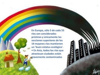 Contaminación de ríos• Cada día se vierten 2.000 millonesde toneladas de desperdicioshumanos en cursos fluviales.• En 1998, en los Estados Unidosde América, 40% de los cuerposde agua no se consideraron aptospara actividades recreativasdebido al alto grado decontaminación por nutrientes,metales y desechos agrícolas.