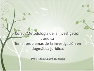 Curso: Metodología de la Investigación
Jurídica
Tema: problemas de la investigación en
dogmática jurídica.
Prof. Erika Castro Buitrago
 