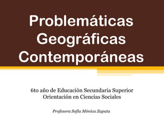 Problemáticas
Geográficas
Contemporáneas
6to año de Educación Secundaria Superior
Orientación en Ciencias Sociales
Profesora Sofía Mónica Zapata
 