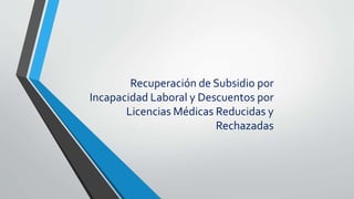 Recuperación de Subsidio por
Incapacidad Laboral y Descuentos por
Licencias Médicas Reducidas y
Rechazadas
 