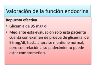 Valoración de la función endocrina
Repuesta efectiva
• Glicemia de 95 mg/ dl.
• Mediante esta evaluación solo esta paciente
cuenta con examen de prueba de glicemia de
95 mg/dl, hasta ahora se mantiene normal,
pero con relación a su padecimiento puede
estar comprometido.
 