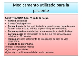 Medicamento utilizado para la
paciente
1.CEFTRIAXONA 1.5g, IV, cada 12 horas.
• Familia: antibiótico
• Clase: Cefalosporinas
• Farmadinamia inhibe la síntesis de la pared celular bacteriana en
forma similar a como lo hace la penicilina y sus derivados.
• Farmacocinetica: metaboliza, aparentemente, a nivel intestinal.
• La vida media de eliminación es de 5.8-8.7 hrs.concentración
máxima en 30 minutos
• Indicación: para tratamiento de infecciones de piel, de vías
respiratoria
• Cuidado de enfermería:
Verificar la indicación medica
Vigilar los signo vitales
Vigilar signo de hipersensibilidad en la paciente.
 