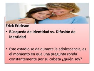 Erick Erickson
• Búsqueda de Identidad vs. Difusión de
Identidad
• Este estadio se da durante la adolescencia, es
el momento en que una pregunta ronda
constantemente por su cabeza ¿quién soy?
 