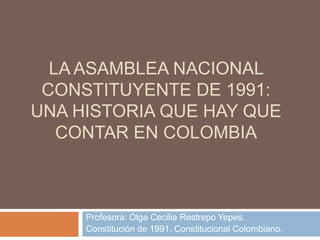 LA ASAMBLEA NACIONAL
CONSTITUYENTE DE 1991:
UNA HISTORIA QUE HAY QUE
CONTAR EN COLOMBIA
Profesora: Olga Cecilia Restrepo Yepes.
Constitución de 1991. Constitucional Colombiano.
 