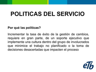 POLITICAS DEL SERVICIO

Por qué las políticas?

Incrementar la tasa de éxito de la gestión de cambios,
requiere en gran parte, de un soporte ejecutivo que
implemente una cultura dentro del grupo de involucrados
que minimice el trabajo no planificado o la toma de
decisiones desacertadas que impacten el proceso
 