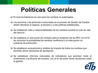 Políticas Generales
 El nivel de tolerancia es cero para los cambios no autorizados.

 Los servicios y las personas involucradas en el proceso de Gestión de Cambio
  deben alinearse al negocio, al proceso y a las políticas establecidas.

 Se establecen roles y responsabilidades de los cambios durante el ciclo de vida
  del servicio.

 Se establece un solo punto de contacto para la recepción de los RFC con el fin
  de minimizar la probabilidad de cambios conflictivos o la interrupción en
  ambiente de producción.

 Se establecen evaluaciones y análisis de impacto de todos los cambios que
  permitan tomar decisiones de aprobación.

 Se establecen informes mensuales de indicadores que permitan medir el
  rendimiento y la eficacia del proceso, con el fin de poder tomar decisiones sobre
  la gestión.
 