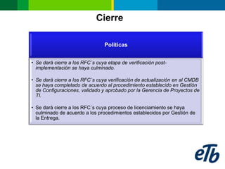 Cierre

                                 Políticas


• Se dará cierre a los RFC´s cuya etapa de verificación post-
  implementación se haya culminado.

• Se dará cierre a los RFC´s cuya verificación de actualización en al CMDB
  se haya completado de acuerdo al procedimiento establecido en Gestión
  de Configuraciones, validado y aprobado por la Gerencia de Proyectos de
  TI.

• Se dará cierre a los RFC´s cuya proceso de licenciamiento se haya
  culminado de acuerdo a los procedimientos establecidos por Gestión de
  la Entrega.
 