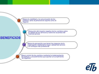 Mejora la visibilidad y la comunicación de los
 cambios, tanto al personal de soporte como al
 negocio.




         Reducción del impacto negativo de los cambios sobre
         la calidad de los servicios y sobre los acuerdos del
         nivel de servicio




        Mejora la percepción que tienen los negocios de la
        organización mediante la mayor calidad del servicio
        y un enfoque más profesional




Mayor control de los cambios mediante la implementación
de políticas y procedimientos que aportan al cumplimiento
de objetivos.
 
