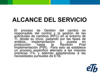 ALCANCE DEL SERVICIO
El proceso de Gestión del cambio es
responsable del control y la gestión de las
solicitudes de cambios (RFC) en el entorno de
TI, desde su inicio, pasando por las fases de
análisis,   implementación   y   puesta    en
producción     hasta    la   Revisión    Post
Implementación (PIR). Para esto se establece
un proceso especifico alienado a las mejores
prácticas ITIL y además adaptándose a las
necesidades puntuales de ETB.
 