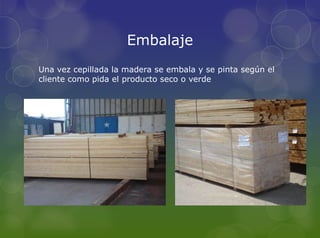 Embalaje
Una vez cepillada la madera se embala y se pinta según el
cliente como pida el producto seco o verde
 