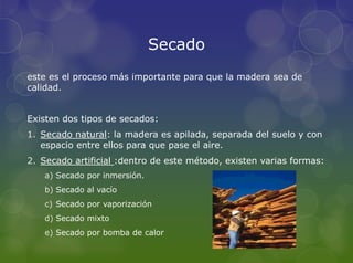 Secado
este es el proceso más importante para que la madera sea de
calidad.


Existen dos tipos de secados:
1. Secado natural: la madera es apilada, separada del suelo y con
   espacio entre ellos para que pase el aire.
2. Secado artificial :dentro de este método, existen varias formas:
   a) Secado por inmersión.
   b) Secado al vacío
   c) Secado por vaporización
   d) Secado mixto
   e) Secado por bomba de calor
 