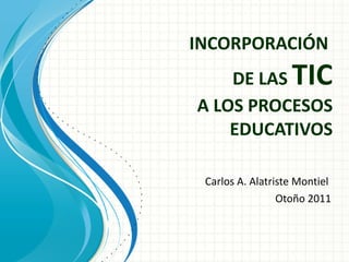 INCORPORACIÓN  DE LAS  TIC A LOS PROCESOS EDUCATIVOS Carlos A. Alatriste Montiel  Otoño 2011 