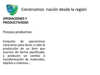 Construimos nación desde la región
OPERACIONES Y
PRODUCTIVIDAD
Proceso productivo:
Conjunto de operaciones
necesarias para llevar a cabo la
producción de un bien que
ocurren de forma planificada,
y producen un cambio o
transformación de materiales,
objetos o sistemas…
 