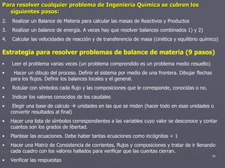 Estrategia para resolver problemas de balance de materia (9 pasos) Leer el problema varias veces (un problema comprendido es un problema medio resuelto) Hacer un dibujo del proceso. Definir el sistema por medio de una frontera. Dibujar flechas para los flujos. Definir los balances locales y el general. Rotular con símbolos cada flujo y las composiciones que le corresponde, conocidas o no. Indicar los valores conocidos de los caudales Elegir una base de calculo    unidades en las que se miden (hacer todo en esas unidades o convertir resultados al final) Hacer una lista de símbolos correspondientes a las variables cuyo valor se desconoce y contar cuantos son los grados de libertad. Plantear las ecuaciones. Debe haber tantas ecuaciones como incógnitas + 1 Hacer una Matriz de Consistencia de corrientes, flujos y composiciones y tratar de ir llenando cada cuadro con los valores hallados para verificar que las cuentas cierran. Verificar las respuestas  Para resolver cualquier problema de Ingeniería Química se cubren los siguientes pasos: Realizar un Balance de Materia para calcular las masas de Reactivos y Productos Realizar un balance de energía. A veces hay que resolver balances combinados 1) y 2) Calcular las velocidades de reacción y de transferencia de masa (cinética y equilibrio químico)  
