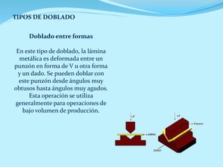 TIPOS DE DOBLADO
Doblado entre formas
En este tipo de doblado, la lámina
metálica es deformada entre un
punzón en forma de V u otra forma
y un dado. Se pueden doblar con
este punzón desde ángulos muy
obtusos hasta ángulos muy agudos.
Esta operación se utiliza
generalmente para operaciones de
bajo volumen de producción.
 