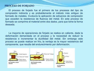 PROCESO DE FORJADO
El proceso de forjado fue el primero de los procesos del tipo de
compresión indirecta y es probablemente el método más antiguo de
formado de metales. Involucra la aplicación de esfuerzos de compresión
que exceden la resistencia de fluencia del metal. En este proceso de
formado se comprime el material entre dos dados, para que tome la forma
deseada.
La mayoría de operaciones de forjado se realiza en caliente, dada la
deformación demandada en el proceso y la necesidad de reducir la
resistencia e incrementar la ductilidad del metal. Sin embargo este
proceso se puede realizar en frío, la ventaja es la mayor resistencia del
componente, que resulta del endurecimiento por deformación.
 