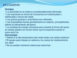 EN CALIENTE
Ventajas
La porosidad en el metal es considerablemente eliminada.
Las impurezas en forma de inclusiones son destrozadas y
distribuidas a través del metal.
Los granos gruesos o prismáticos son refinados.
Las propiedades físicas generalmente se mejoran, principalmente
debido al refinamiento del grano.
La cantidad de energía necesaria para cambiar la forma del acero
en estado plástico es mucho menor que la requerida cuando el
acero está frío.
Desventajas
Debido a la alta temperatura del metal existe una rápida oxidación
El equipo para trabajo en caliente y los costos de mantenimiento
son altos
No se pueden mantener tolerancias estrechas.
 