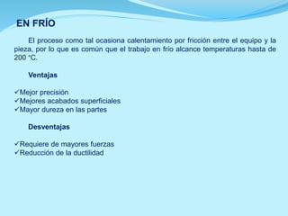 EN FRÍO
El proceso como tal ocasiona calentamiento por fricción entre el equipo y la
pieza, por lo que es común que el trabajo en frío alcance temperaturas hasta de
200 °C.
Ventajas
Mejor precisión
Mejores acabados superficiales
Mayor dureza en las partes
Desventajas
Requiere de mayores fuerzas
Reducción de la ductilidad
 