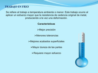 TRABAJO EN FRIO
Se refiere al trabajo a temperatura ambiente o menor. Este trabajo ocurre al
aplicar un esfuerzo mayor que la resistencia de cedencia original de metal,
produciendo a la vez una deformación.
Características
Mejor precisión
Menores tolerancias
Mejores acabados superficiales
Mayor dureza de las partes
Requiere mayor esfuerzo
 