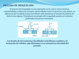 PROCESO DE TROQUELADO
El proceso de troquelado es una operación en la cual se cortan láminas
sometiéndolas a esfuerzos cortantes, desarrollados entre un punzón y una matriz, se
diferencia del cizallado ya que este último solo disminuye el tamaño de lámina sin
darle forma alguna. El producto terminado del troquelado puede ser la lámina
perforada o las piezas recortadas.
Los bordes de herramientas desafilados contribuyen también a la
formación de rebabas, que disminuye si se aumenta la velocidad del
punzón.
 